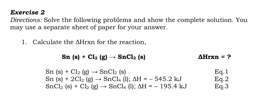 Exercise 2
Directions: Solve the following problems and show the complete solution. You
may use a separate sheet of
раper for
your answer.
1.
Calculate the AHrxn for the reaction,
Sn (s) + Cl2 (g) → SnCl2 (s)
ДHrxn %3D ?
Sn (s) + Cl2 (g)
Sn (s) + 2C12 (g)
SNCI2 (s) + Cl2 (g)
SnCl2 (s)
→ SnCl4 (1); AH = – 545.2 kJ
→ SnCl4 (1); AH = – 195.4 kJ
Eq. 1
Eq.2
Eq.3
