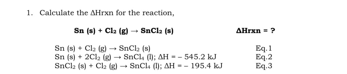 1. Calculate the AHrxn for the reaction,
Sn (s) + Cl2 (g)
SNC12 (s)
AHrxn = ?
Sn (s) + Cl2 (g) → SnCl2 (s)
Sn (s) + 2C12 (g) → SnClą (1); AH = – 545.2 kJ
SNC12 (s) + Cl2 (g)
Eq. 1
Eq.2
Eq.3
SnCl4 (1); AH = – 195.4 kJ
