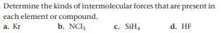 Determine the kinds of intermolecular forces that are present in
each element or compound.
a. Kr
b. NCl,
c. SIH4
d. HF
