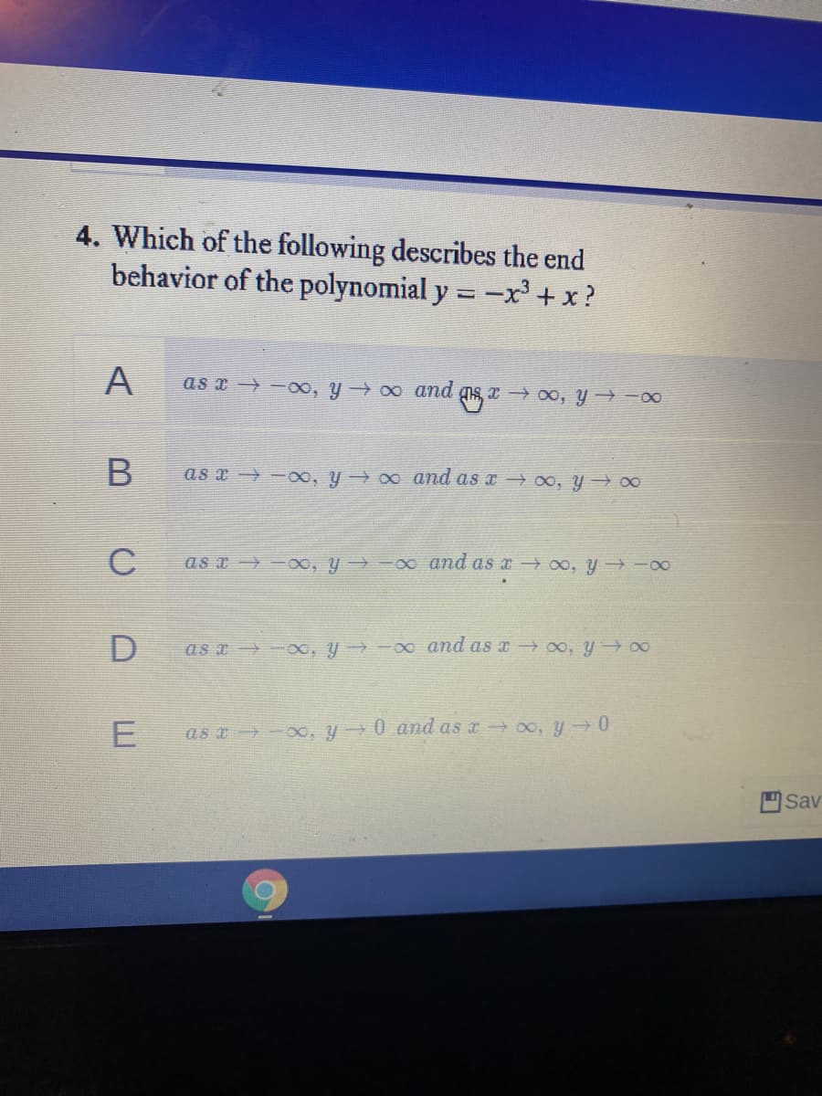 4. Which of the following describes the end
behavior of the polynomial y =-x' +x?
A
as x -o, y 0 and gis, x → 00, y → -00
as a -xo, y 0 and as x → oo, y 00
C
as a -oo, y -00 and as a 0o, y -00
as x -, y -00 and as x 0o, y 00
as a -00, y 0 and as a o, y 0
Sav
