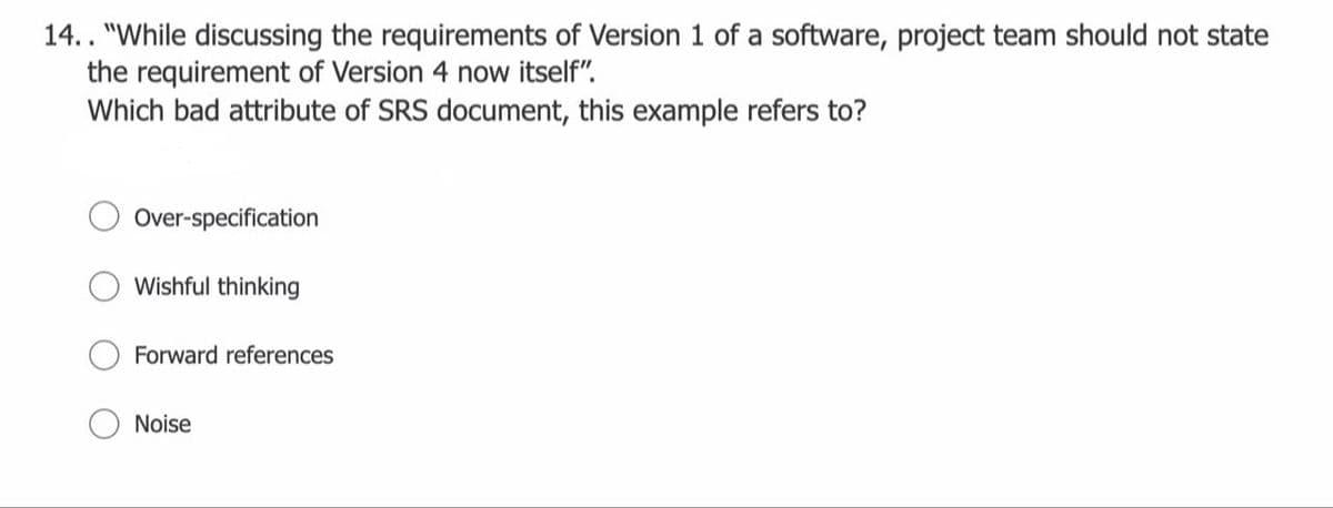 14.. "While discussing the requirements of Version 1 of a software, project team should not state
the requirement of Version 4 now itself".
Which bad attribute of SRS document, this example refers to?
Over-specification
Wishful thinking
Forward references
Noise
