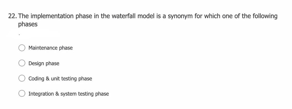 22. The implementation phase in the waterfall model is a synonym for which one of the following
phases
Maintenance phase
Design phase
Coding & unit testing phase
Integration & system testing phase
