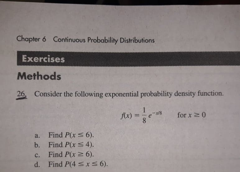 Chapter 6 Continuous Probability Distributions
Exercises
Methods
26 Consider the following exponential probability density function.
1
f(x)
for x 0
=
e/8
8.
a. Find P(x < 6).
b. Find P(x < 4).
Find P(x 6).
d. Find P(4 <x56).
с.
