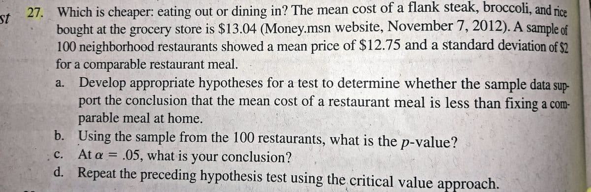 27. Which is cheaper: eating out or dining in? The mean cost of a flank steak, broccoli, and rice
bought at the grocery store is $13.04 (Money.msn website, November 7, 2012). A sample of
100 neighborhood restaurants showed a mean price of $12.75 and a standard deviation of $2
for a comparable restaurant meal.
a. Develop appropriate hypotheses for a test to determine whether the sample data
port the conclusion that the mean cost of a restaurant meal is less than fixing a com-
st
sup-
parable meal at home.
b. Using the sample from the 100 restaurants, what is the p-value?
At a = .05, what is your conclusion?
Repeat the preceding hypothesis test using the critical value approach.
с.
||
d.
