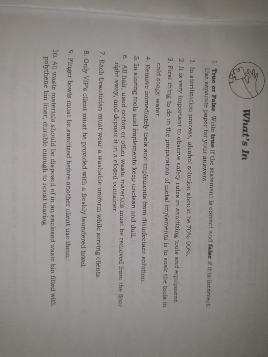 What's In
I. True or False. Write true if the statement is correct and false if it is incorrect.
Use separate paper for your answers.
1. In sterilization process, alcohol solution should be 70%-90%.
2. It is very important to observe safety rules in sanitizing tools and equipment.
3. First thing to do in the preparation of metal implements is to soak the tools in
cold soapy water.
4. Remove immediately tools and implements from disinfectant solution.
5. In storing tools and implements keep unclean and dull.
6. All hair, used cotton or other waste materials must be removed from the floor
right away, and deposit it in a closed container.
7. Each beautician must wear a washable uniform while serving clients.
8. Only VIP's client must be provided with a freshly laundered towel.
9. Finger bowls must be sanitized before another client use them.
10. All waste materials should be disposed of in an enclosed waste bin fitted with
polythene bin liner, durable enough to resist tearing.
