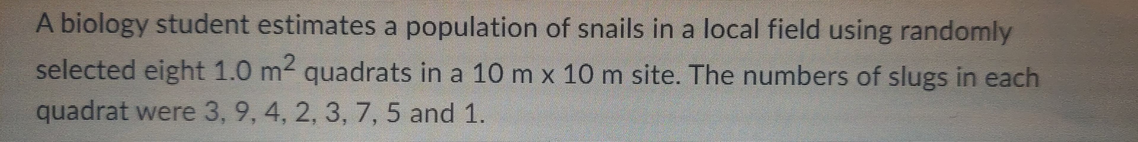 A biology student estimates a population of snails in a local field using randomly
selected eight 1.0 m² quadrats in a 10 m x 10 m site. The numbers of slugs in each
quadrat were 3, 9, 4, 2, 3, 7, 5 and 1.