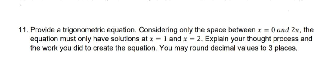 11. Provide a trigonometric equation. Considering only the space between x = 0 and 2π, the
equation must only have solutions at x = 1 and x = 2. Explain your thought process and
the work you did to create the equation. You may round decimal values to 3 places.