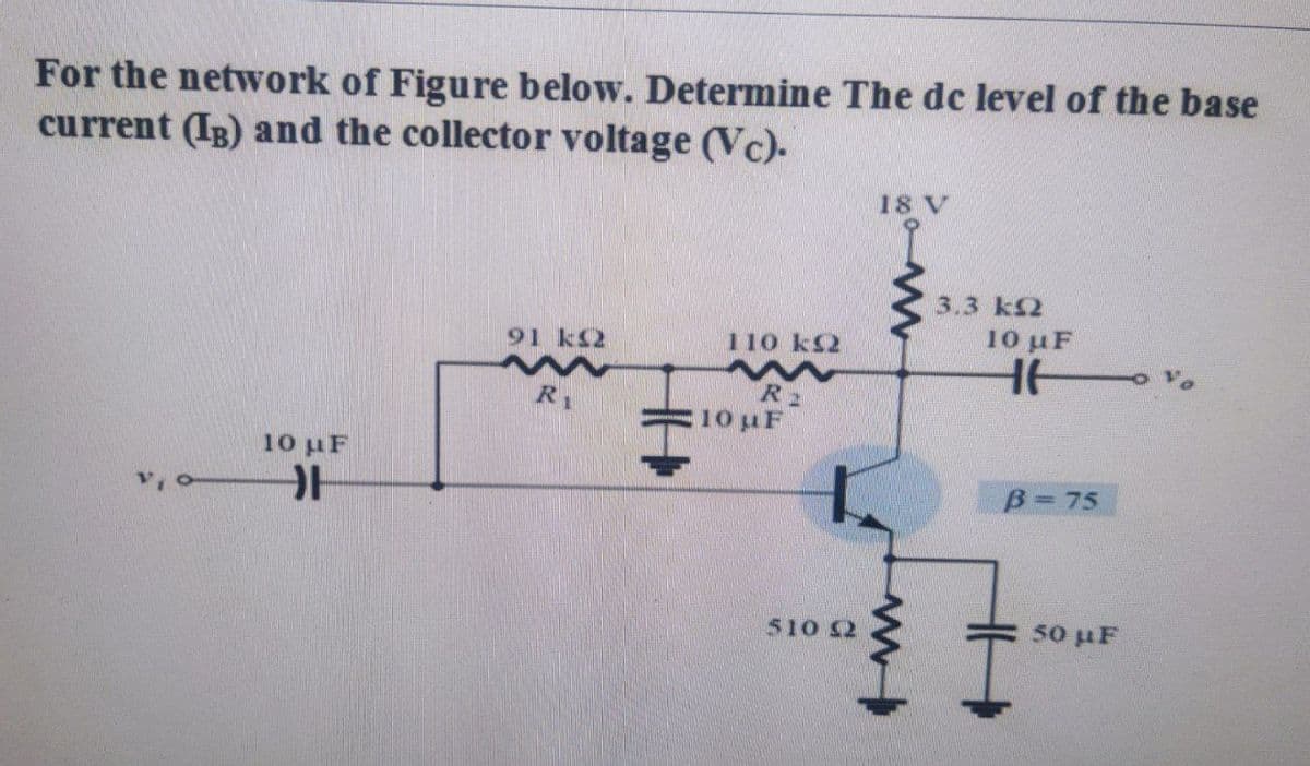 For the network of Figure below. Determine The dc level of the base
current (IB) and the collector voltage (Vc).
18 V
3.3 k2
91 k2
110 k2
10 μF
R2
10 uF
R1
10 uF
B= 75
510 2
50 uF
