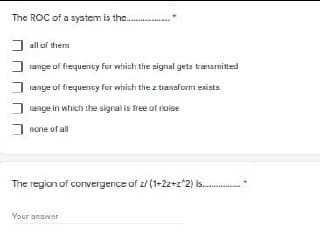 The ROC of a system is the .
J all of them
J range of frequency for which the signal geta transmitted
I range of frequency for which the z transform exists
range in which the signal is free of noise
none of all
The region of convergence of z/ (1+2z+z*2) is.
Your answer
