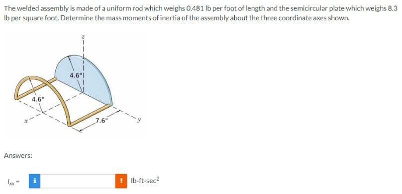 The welded assembly is made of a uniform rod which weighs 0.481 Ib per foot of length and the semicircular plate which weighs 8.3
Ib per square foot. Determine the mass moments of inertia of the assembly about the three coordinate axes shown.
4.6"|
4.6"
7.6
Answers:
i
Ib-ft-sec?
