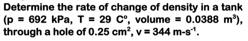 Determine the rate of change of density in a tank
(p = 692 kPa, T = 29 C°, volume = 0.0388 m³),
through a hole of 0.25 cm?, v = 344 m-s1.
