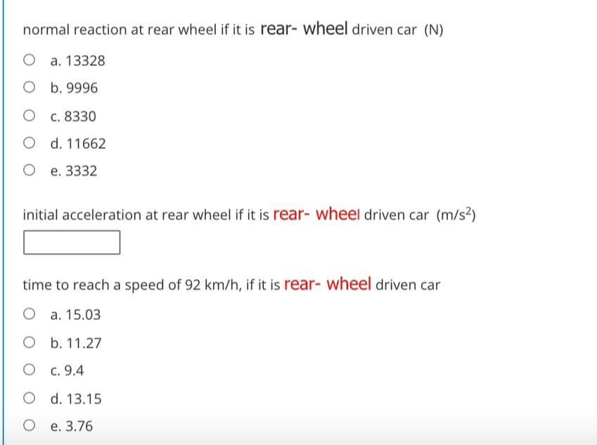 normal reaction at rear wheel if it is rear- wheel driven car (N)
O a. 13328
O b. 9996
O c. 8330
O d. 11662
О е. 3332
initial acceleration at rear wheel if it is rear- wheel driven car (m/s2)
time to reach a speed of 92 km/h, if it is rear- wheel driven car
O a. 15.03
O b. 11.27
O c. 9.4
O d. 13.15
О е. 3.76
