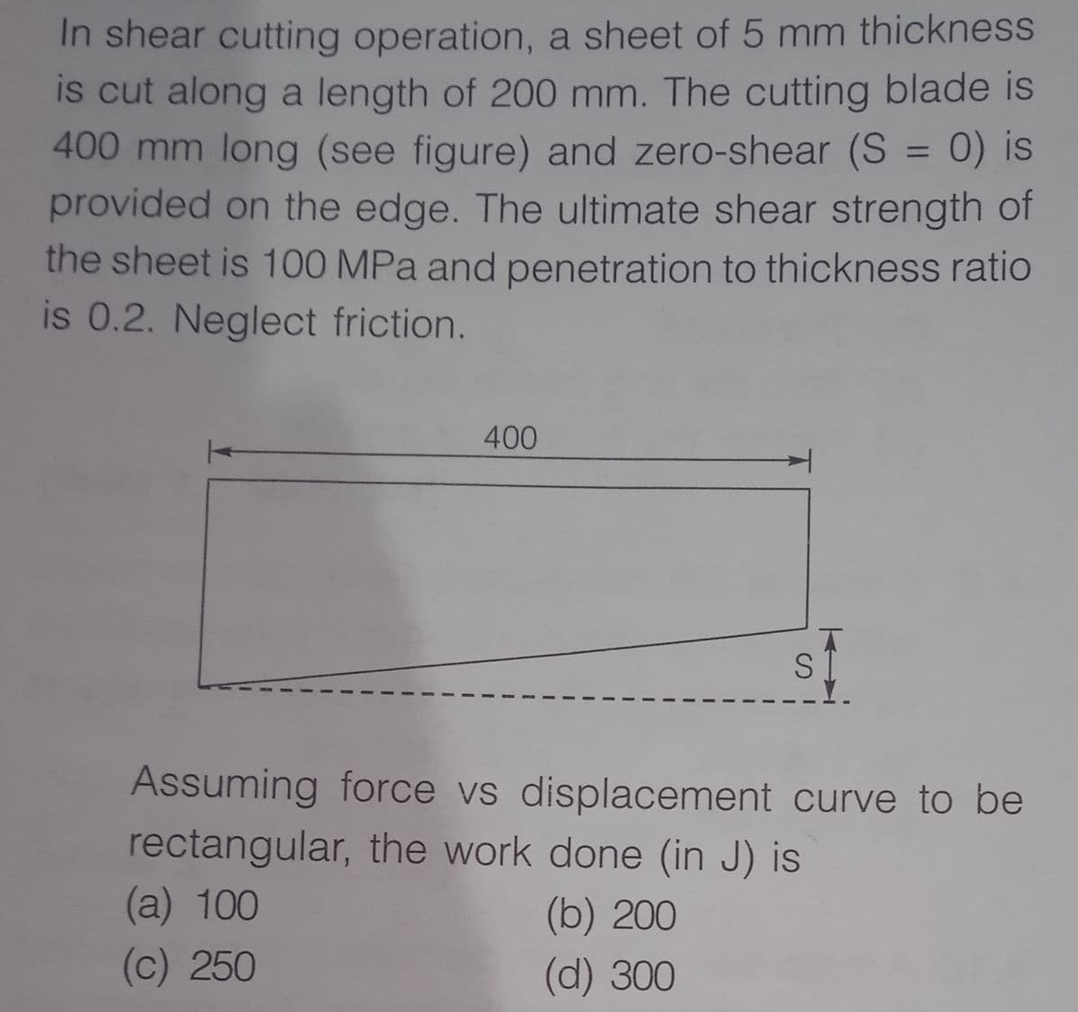 In shear cutting operation, a sheet of 5 mm thickness
is cut along a length of 200 mm. The cutting blade is
400 mm long (see figure) and zero-shear (S = 0) is
provided on the edge. The ultimate shear strength of
the sheet is 100 MPa and penetration to thickness ratio
is 0.2. Neglect friction.
%3D
400
S 1
Assuming force vs displacement curve to be
rectangular, the work done (in J) is
(a) 100
(b) 200
(c) 250
(d) 300
