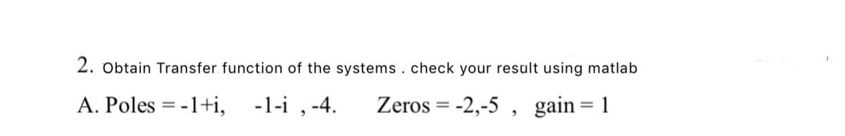 2. Obtain Transfer function of the systems. check your result using matlab
A. Poles = -1+i, -1-i , -4.
Zeros = -2,-5 , gain= 1
%3D

