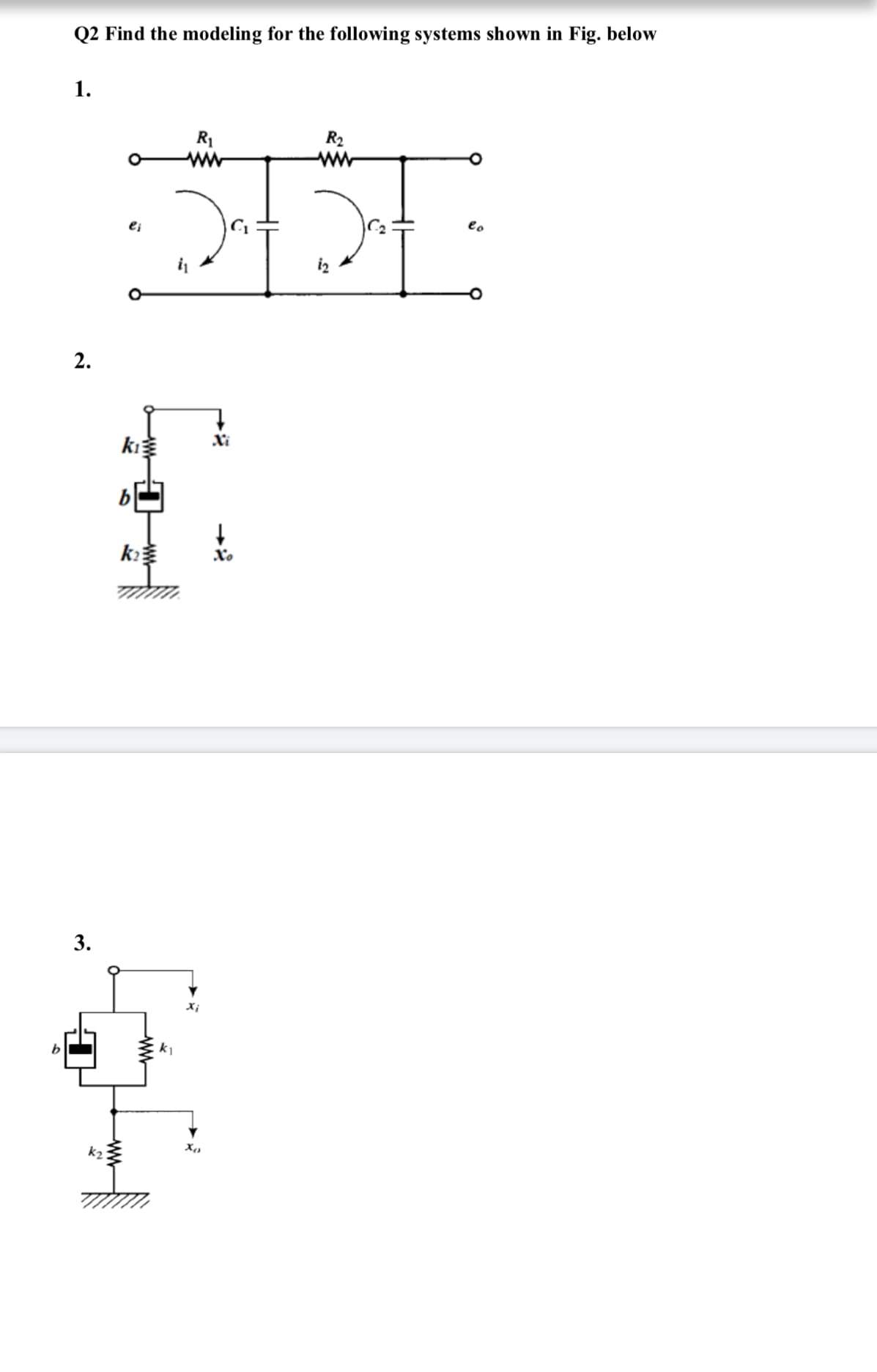 Q2 Find the modeling for the following systems shown in Fig. below
1.
R1
R2
ww
ei
eo
2.
Xi
b
k
3.
k1
