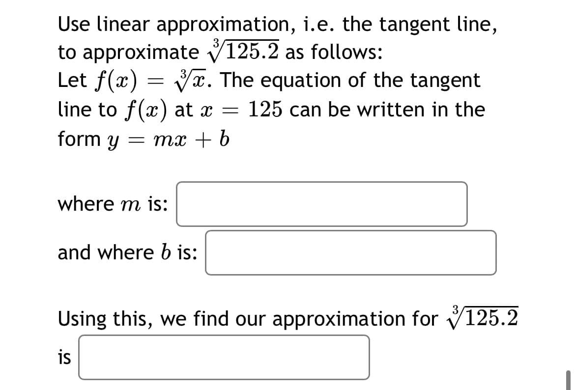 Use linear approximation, i.e. the tangent line,
to approximate V125.2 as follows:
Let f(x) = Vx. The equation of the tangent
line to f(x) at x = 125 can be written in the
3
form y
= mx + b
where m is:
and where b is:
Using this, we find our approximation for V125.2
is
