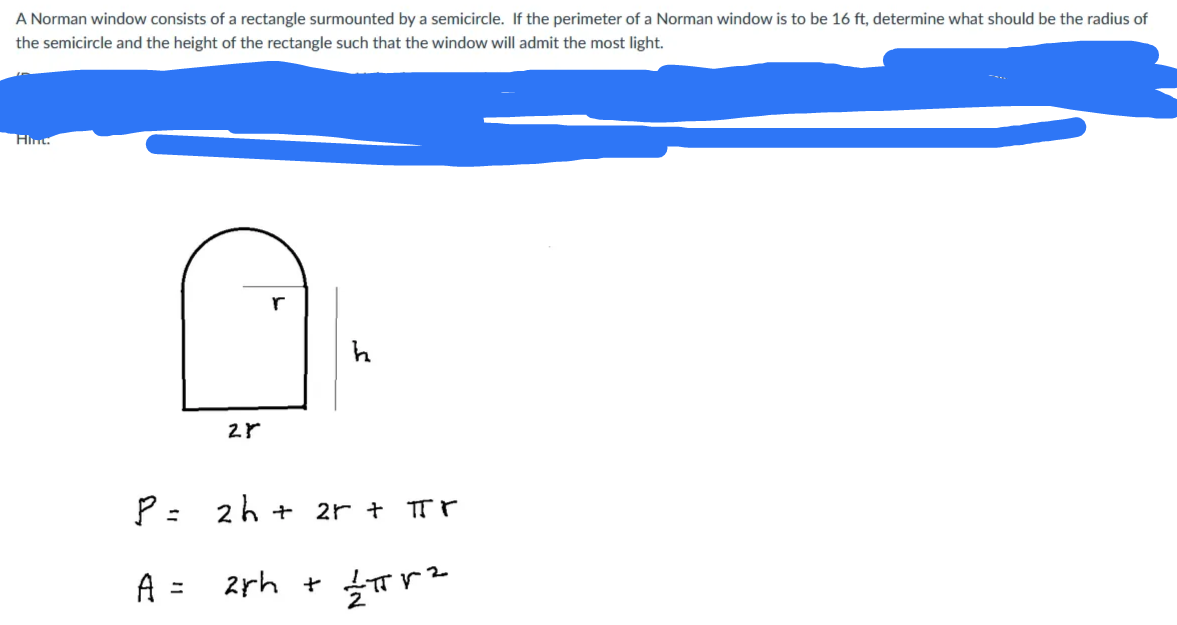 A Norman window consists of a rectangle surmounted by a semicircle. If the perimeter of a Norman window is to be 16 ft, determine what should be the radius of
the semicircle and the height of the rectangle such that the window will admit the most light.
Hint.
r
P =
2h +
2r + TT r
%3D
A =
2
