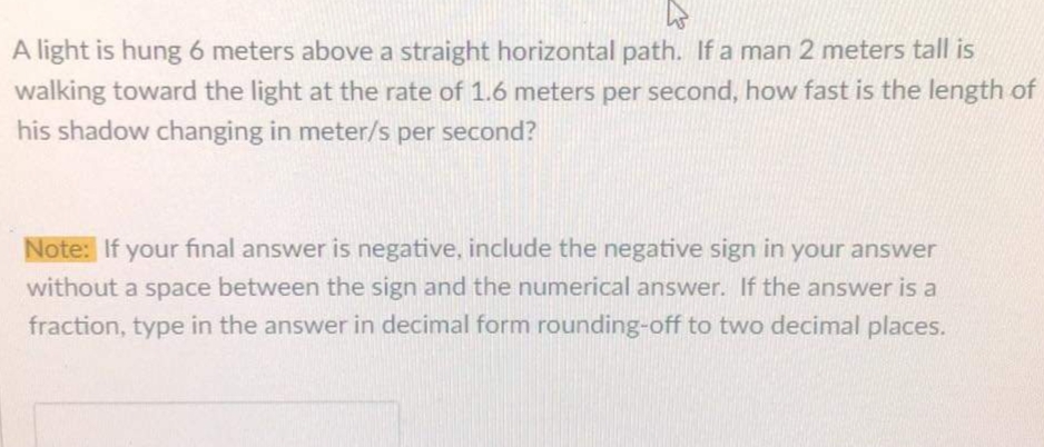 A light is hung 6 meters above a straight horizontal path. If a man 2 meters tall is
walking toward the light at the rate of 1.6 meters per second, how fast is the length of
his shadow changing in meter/s per second?
Note: If your final answer is negative, include the negative sign in your answer
without a space between the sign and the numerical answer. If the answer is a
fraction, type in the answer in decimal form rounding-off to two decimal places.
