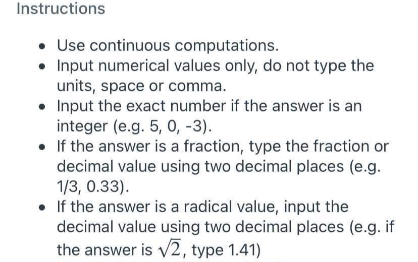 Instructions
• Use continuous computations.
Input numerical values only, do not type the
units, space or comma.
• Input the exact number if the answer is an
integer (e.g. 5, 0, -3).
• If the answer is a fraction, type the fraction or
decimal value using two decimal places (e.g.
1/3, 0.33).
• If the answer is a radical value, input the
decimal value using two decimal places (e.g. if
the answer is V2, type 1.41)
