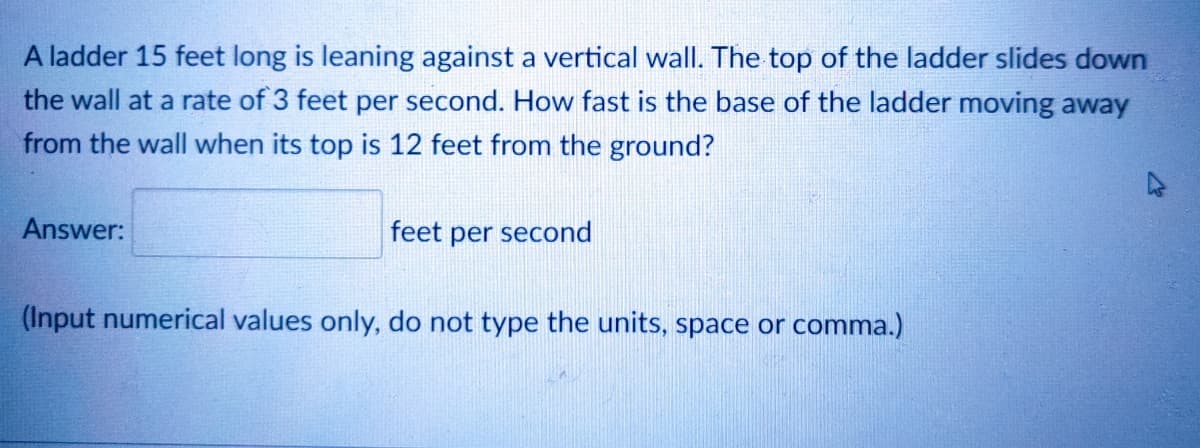 A ladder 15 feet long is leaning against a vertical wall. The top of the ladder slides down
the wall at a rate of 3 feet per second. How fast is the base of the ladder moving away
from the wall when its top is 12 feet from the ground?
Answer:
feet per second
(Input numerical values only, do not type the units, space or comma.)
