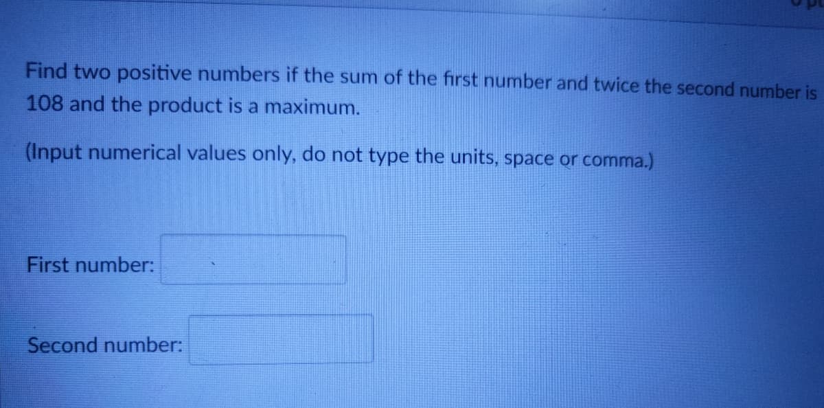 Find two positive numbers if the sum of the first number and twice the second number is
108 and the product is a maximum.
(Input numerical values only, do not type the units, space or comma.)
First number:
Second number:
