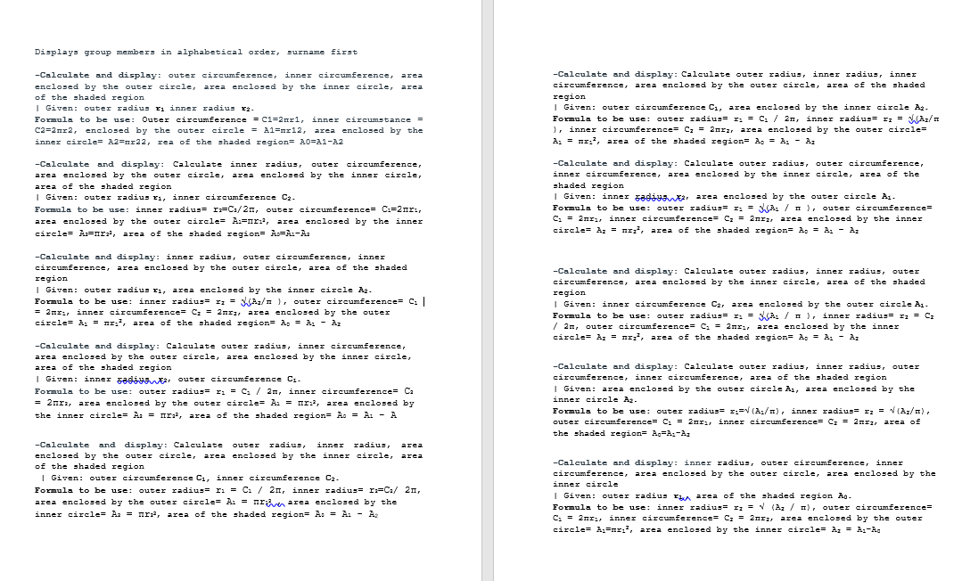 Displays group members in alphabetical order,
surname first
-Calculate and display: Calculate outer radius, inner radius, inner
circumference, area enclosed by the outer circle, area of the shaded
-Calculate and display: outer circumference, inner circumference, area
enclosed by the outer circle, area enclosed by the inner circle, area
of the shaded region
| Given: outer radius ri inner radius r2-
region
I Given: outer circumference C1, area enclosed by the inner circle Az.
Formula to be use: outer radius= r: = C. / 2n, inner radius= rz = Az/n
), inner circumference= Cz = 2nrz, area enclosed by the outer circle=
Outer circumference = C1=2rl, inner circumstance =
area enclosed by the
C2=2nr2, enclosed by the outer circle = A1=nr12,
inner circle= A2=nr22, rea of the shaded region= A0=A1-A2
A, = nr:, area of the shaded region= A. = A1 - Az
-Calculate and display: Calculate inner radius,
area enclosed by the outer circle, area enclosed by the inner circle,
-Calculate and display: Calculate outer radius, outer circumference,
inner circumference, area enclosed by the inner circle, area of the
outer circumference,
shaded region
I Given: inner 5adiya2, area enclosed by the outer circle A1-
area of the shaded region
I Given: outer radius r1, inner circumference C2.
Formula to be use: inner radius= r=C:/2n, outer circumference= C:=2nrı,
Formuls to be use:
outer radius= r: = A: / n ), outer circumference=
C. = 2nr,, inner circumference= C: = 2nrz, area enclosed by the inner
circle= Az = nr, area of the shaded region= A, = A, - Az
area enclosed by the outer circle= A:=nr:, area enclosed by the inner
circle= A=nr, area of the shaded region= A=A:-A
-Calculate and display: inner radius, outer circumference, inner
circumference, area enclosed by the outer circle, area of the shaded
region
I Given: outer radius ri, area enclosed by the inner circle Ag.
Formula to be use: inner radius= r; = SAz/n ), outer circumference= C,
= 2nri, inner circumference= Cz = 2nrz, area enclosed by the outer
circle= A, = nr:, area of the shaded region= A. = A1 - Az
-Calculate and display: Calculate outer radius, inner radius, outer
circumference, area enclosed by the inner circle, area of the shaded
region
I Given: inner circumference C2, area enclosed by the outer circle A1.
Formula to be use: outer radius= r: = A. / I ), inner radius= I; = Cz
/ 2n, outer circumference= C. = 2nri area enclosed by the inner
circle= Az = nr, area of the shaded region= A, = A, - Az
-Calculate and display: Calculate outer radius, inner circumference,
area enclosed by the outer circle, area enclosed by the inner circle,
-Calculate and display: Calculate outer radius, inner radius, outer
circumference, inner circumference, area of the shaded region
I Given: area enclosed by the outer circle A1, area enclosed by the
inner circle Az.
area of the shaded region
I Given: inner sadiya2, outer circumference C1.
Formula to be use: outer radius= r: = C. / 2n, inner circumference= Ca
= 2nr:, area enclosed by the outer circle= A: = mr:?, area enclosed by
the inner circle= A: = mr:, area of the shaded region= A. = A: - A
Formula to be use: outer radius= r:= (A1/n), inner radius= rz = V (Az/n),
outer circumference= C: = 2nri, inner circumference= Cz = 2nrz, area of
the shaded region Ag=A:-Az
inner radius,
-Calculate and display: Calculate outer radius,
enclosed by the outer circle, area enclosed by the inner circle,
of the shaded region
| Given: outer circumference C1, inner circumference C2-
area
area
-Calculate and display: inner radius, outer circumference, inner
circumference, area enclosed by the outer circle, area enclosed by the
inner circle
Formula to be use: outer radius= r. = C. / 2I, inner adius= r:=Ca/ 2n,
area enclosed by the outer circle= A: = nrven area enclosed by the
inner circle= Az = nr, area of the shaded region= A: = A: - A
I Given: outer radius rA area of the shaded region Ao -
Formula to be use: inner radius= rz = V (Az / n), outer circumference=
C. = 2nr:, inner circumference= Cz = 2nrz, area enclosed by the outer
circle= A:=nr:, area enclosed by the inner circle= Az = A1-Ac
