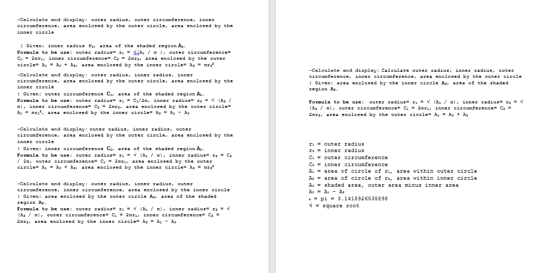 -Calculate and display: outer radius, outer circumference, inner
circumference, area enclosed by the outer circle, area enclosed by the
inner circle
I Given: inner radius r:, area of the shaded region A..
Formula to be use: outer radius= r: = WA: / n), outer circumference=
C. = 2nr:, inner circumference= Cz = 2nrz, are: enclosed by the outer
circle= A, = A. + Az, area enclosed by the inner circle= Az = nr;?
-Calculate and display: Calculate outer radius, inner radius, outer
-Calculate and display: outer radius, inner radius, inner
circumference, inner circumference, area enclosed by the outer circle
circumference, area enclosed by the outer circle, area enclosed by the
| Given: area enclosed by the inner circle Ag, area of the shaded
inner circle
region Ag.
I Given: outer circumference C., area of the shaded region A,
Formula to be use: outer radius= r: = C:/2n, inner radius= I: = V (Az /
n), inner circumference= Cz = 2nr, area enclosed by the outer circle=
A, = nr:?, area enclosed by the inner circle= Az = A, - A.
Formula to be usse:
outer radius= r; = v (A: / n), inner radius= r; = V
(Az / n), outer circumference= C. = 2nrı, inner circumference= Cz =
2nrz, area enclosed by the outer circle= A, = A. + Az
-Calculate and display: outer radius, inner radius, outer
circumference, area enclosed by the outer circle, area enclosed by the
inner circle
ri = outer radius
r: = inmer radius
I Given: inner circumference C, area of the shaded region A..
Formula to be use: outer radius= r: = V (A:/ m), inner radius= I: = Cz
/ 2n, outer circumference= C. = 2nr:, area enclosed by the outer
circle= A: = A, + Az, area enclosed by the inner circle= Az = nr?
C: = outer circumference
Ca = inner circumference
A: = area of circle of ri, area within outer circle
A: = area of circle of r, area within inner circle
A. = shaded area, outer area minus inner area
A. = A: - A.
-Calculate and display: outer radius, inner radius, outer
circumference, inner circumference,
area enclosed by the inner circle
I Given: area enclosed by the outer circle Ao, area of the shaded
= = pi = 3.1415926535898
V = square root
region Az.
Formula to be use:
(Az / 1), outer circumference= C. = 2nri, inner circumference= C: =
2nrz, area enclosed by the inner circle= Az = A, - A.
outer radius= r: = (A: / m), inner radius= r; = V
