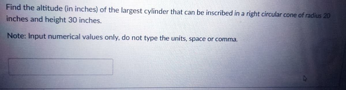Find the altitude (in inches) of the largest cylinder that can be inscribed in a right circular cone of radius 20
inches and height 30 inches.
Note: Input numerical values only, do not type the units, space or comma.
