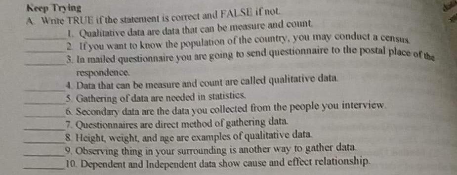 3. In mailed questionnaire you are going to send questionnaire to the postal place of the
Keep Trying
A. Wnte TRUE if the staterment is correct and FALSE if not.
1. Qualitative data are data that can be measure and count.
2 Ifyou want to know the population of the country, you may conduct a censuy
3. In mailed questionnaire you are going to send questionnaire to the postal place ot.
respondence.
4 Data that can be measure and count are called qualitative data.
5. Gathering of data are needed in statistics.
6 Secondary data are the data you collected from the people you interview.
7. Questionnaires are direct method of gathering data.
S Height, weight, and nge are examples of qualitative data.
9. Observing thing in your surrounding is another way to gather data.
10. Dependent and Independent data show cause and effect relationship.
