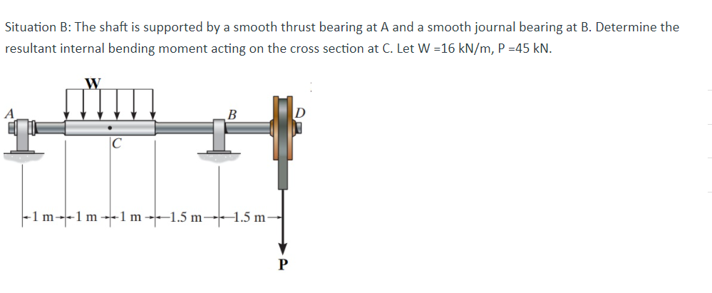 Situation B: The shaft is supported by a smooth thrust bearing at A and a smooth journal bearing at B. Determine the
resultant internal bending moment acting on the cross section at C. Let W =16 kN/m, P =45 kN.
W
B
-1 m---1 m --1 m ----1.5 m-1.5 m
