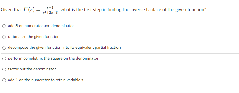 s-1
Given that F (s) =
what is the first step in finding the inverse Laplace of the given function?
s2 +2s-8
O add 8 on numerator and denominator
O rationalize the given function
O decompose the given function into its equivalent partial fraction
O perform completing the square on the denominator
O factor out the denominator
O add 1 on the numerator to retain variable s
