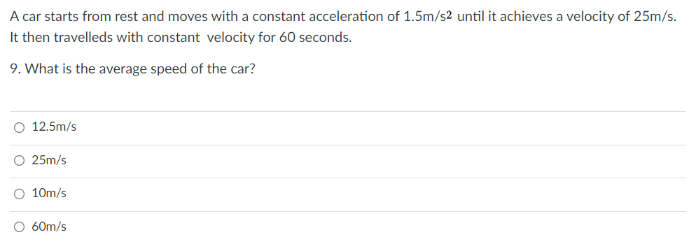 A car starts from rest and moves with a constant acceleration of 1.5m/s2 until it achieves a velocity of 25m/s.
It then travelleds with constant velocity for 60 seconds.
9. What is the average speed of the car?
O 12.5m/s
O 25m/s
O 10m/s
O 60m/s
