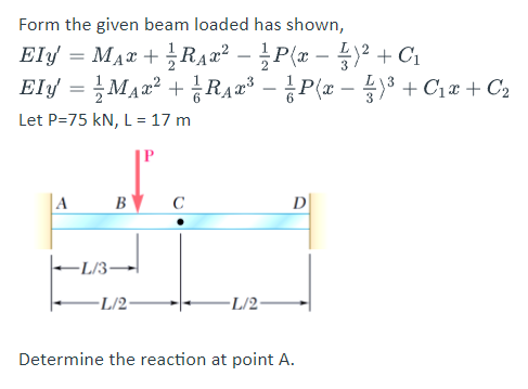 Form the given beam loaded has shown,
Ely = Max + ¿RAa² – ¿P(x – 4)² + C1
Ely = Ma2² + RA2³ – P(x – 3 + C1x + C2
-
Let P=75 kN, L= 17 m
A
B
C
D
-L/3-
-L/2-
-L/2
Determine the reaction at point A.
