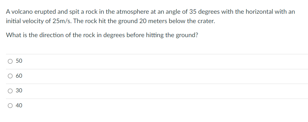 A volcano erupted and spit a rock in the atmosphere at an angle of 35 degrees with the horizontal with an
initial velocity of 25m/s. The rock hit the ground 20 meters below the crater.
What is the direction of the rock in degrees before hitting the ground?
O 50
60
O 40
O o o O
