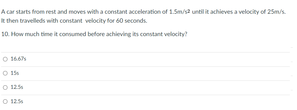 A car starts from rest and moves with a constant acceleration of 1.5m/s2 until it achieves a velocity of 25m/s.
It then travelleds with constant velocity for 60 seconds.
10. How much time it consumed before achieving its constant velocity?
O 16.67s
O 15s
O 12.5s
O 12.5s
