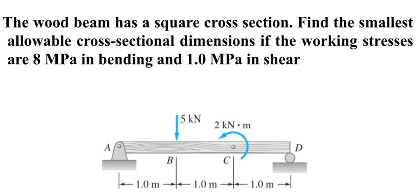 The wood beam has a square cross section. Find the smallest
allowable cross-sectional dimensions if the working stresses
are 8 MPa in bending and 1.0 MPa in shear
| 5 kN
2 kN • m
A
D
В
+1.0 m –1.0 m
→|
