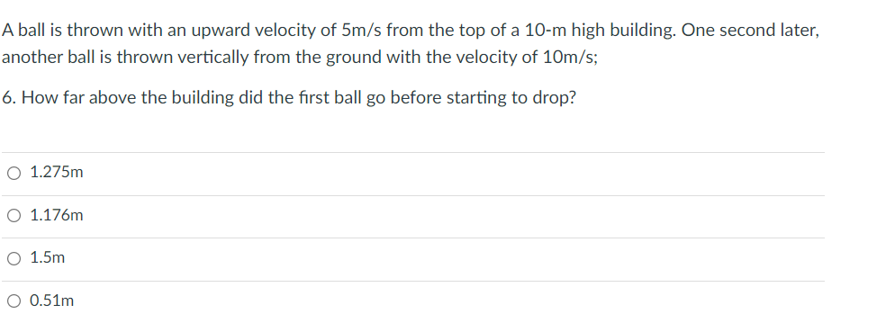 A ball is thrown with an upward velocity of 5m/s from the top of a 10-m high building. One second later,
another ball is thrown vertically from the ground with the velocity of 10m/s;
6. How far above the building did the first ball go before starting to drop?
O 1.275m
O 1.176m
O 1.5m
O 0.51m
