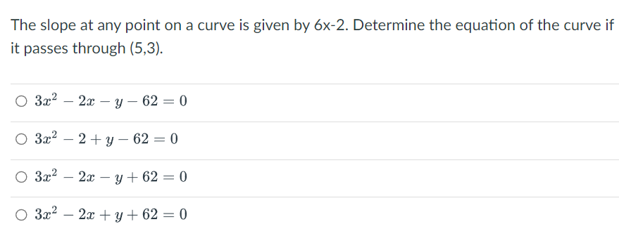 The slope at any point on a curve is given by 6x-2. Determine the equation of the curve if
it passes through (5,3).
O 3x² - 2x - y - 62 = 0
O 3x² - 2 + y - 62 = 0
O 3x² - 2xy +62 = 0
O 3x² - 2x + y +62 = 0