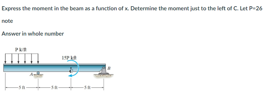 Express the moment in the beam as a function of x. Determine the moment just to the left of C. Let P=26
note
Answer in whole number
P k/ft
15P kft
B
-5 ft
- 5 t-
-5 ft-
