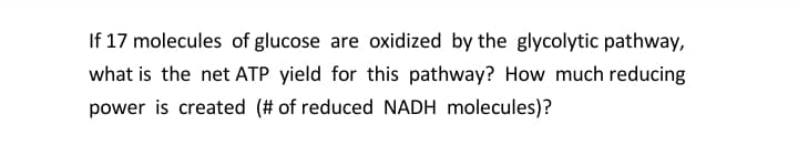 If 17 molecules of glucose are oxidized by the glycolytic pathway,
what is the net ATP yield for this pathway? How much reducing
power is created (# of reduced NADH molecules)?
