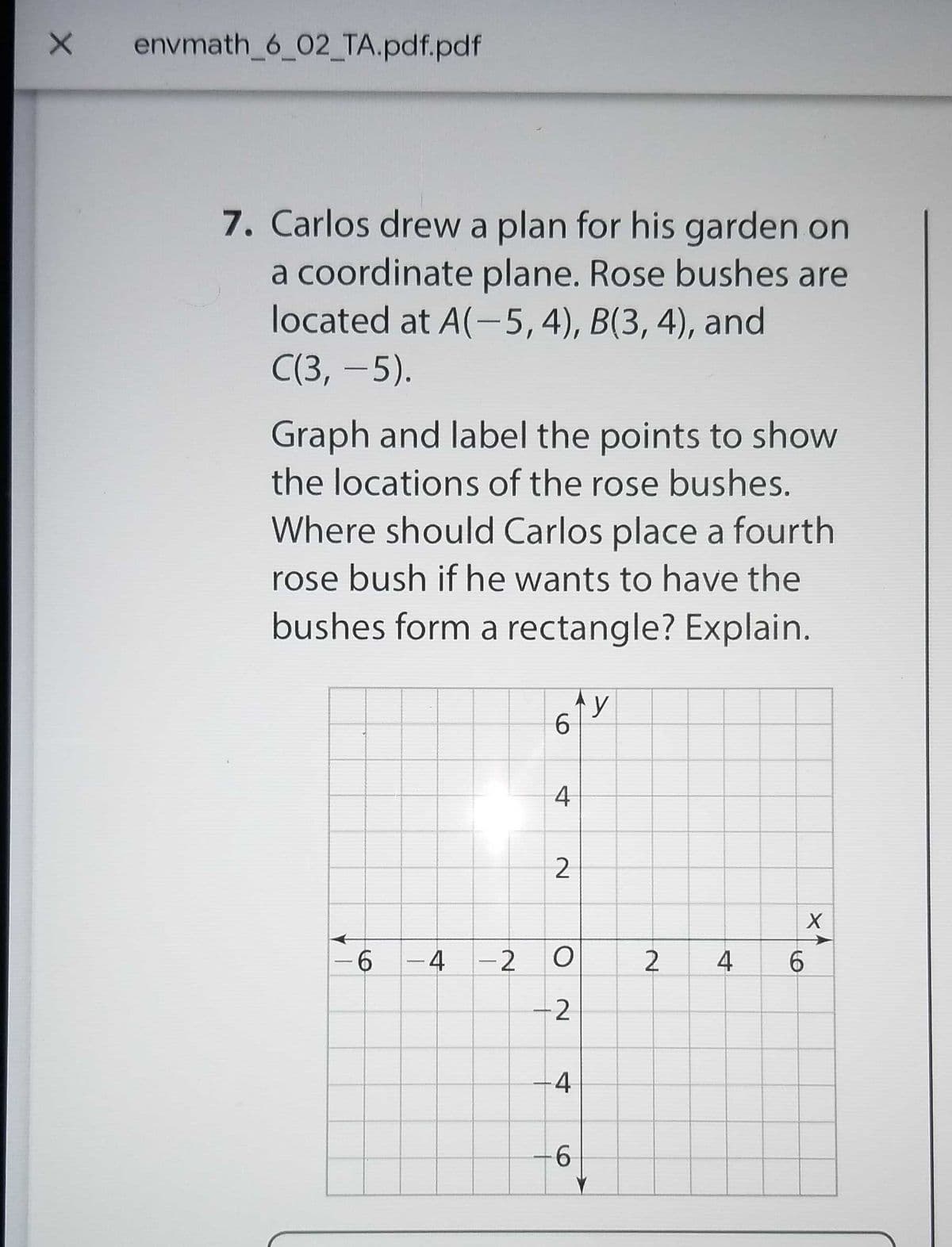 envmath_6_02_TA.pdf.pdf
7. Carlos drew a plan for his garden on
a coordinate plane. Rose bushes are
located at A(-5,4), B(3, 4), and
С(3, -5).
Graph and label the points to show
the locations of the rose bushes.
Where should Carlos place a fourth
rose bush if he wants to have the
bushes form a rectangle? Explain.
y
6.
4
-6
-4 -2
2
4
6.
-2
4
