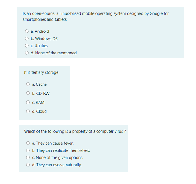 Is an open-source, a Linux-based mobile operating system designed by Google for
smartphones and tablets
a. Android
O b. Windows OS
O .Utilities
O d. None of the mentioned
It is tertiary storage
a. Cache
O b. CD-RW
O c. RAM
O d. Cloud
Which of the following is a property of a computer virus ?
O a. They can cause fever.
O b. They can replicate themselves.
O c. None of the given options.
d. They can evolve naturally.
