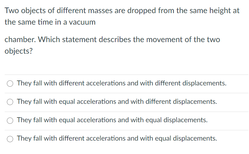 Two objects of different masses are dropped from the same height at
the same time in a vacuum
chamber. Which statement describes the movement of the two
objects?
They fall with different accelerations and with different displacements.
They fall with equal accelerations and with different displacements.
They fall with equal accelerations and with equal displacements.
They fall with different accelerations and with equal displacements.

