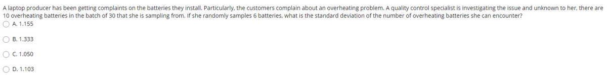 A laptop producer has been getting complaints on the batteries they install. Particularly, the customers complain about an overheating problem. A quality control specialist is investigating the issue and unknown to her, there are
10 overheating batteries in the batch of 30 that she is sampling from. If she randomly samples 6 batteries, what is the standard deviation of the number of overheating batteries she can encounter?
O A. 1.155
O B. 1.333
O C. 1.050
O D. 1.103
