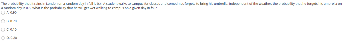 The probability that it rains in London on a random day in fall is 0.4. A student walks to campus for classes and sometimes forgets to bring his umbrella. Independent of the weather, the probability that he forgets his umbrella on
a random day is 0.5. What is the probability that he will get wet walking to campus on a given day in fall?
O A. 0.90
O B. 0.70
O C. 0.10
O D. 0.20
