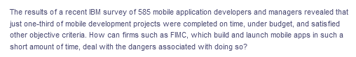 The results of a recent IBM survey of 585 mobile application developers and managers revealed that
just one-third of mobile development projects were completed on time, under budget, and satis fied
other objective criteria. How can firms such as FIMC, which build and launch mobile apps in such a
short amount of time, deal with the dangers associated with doing so?
