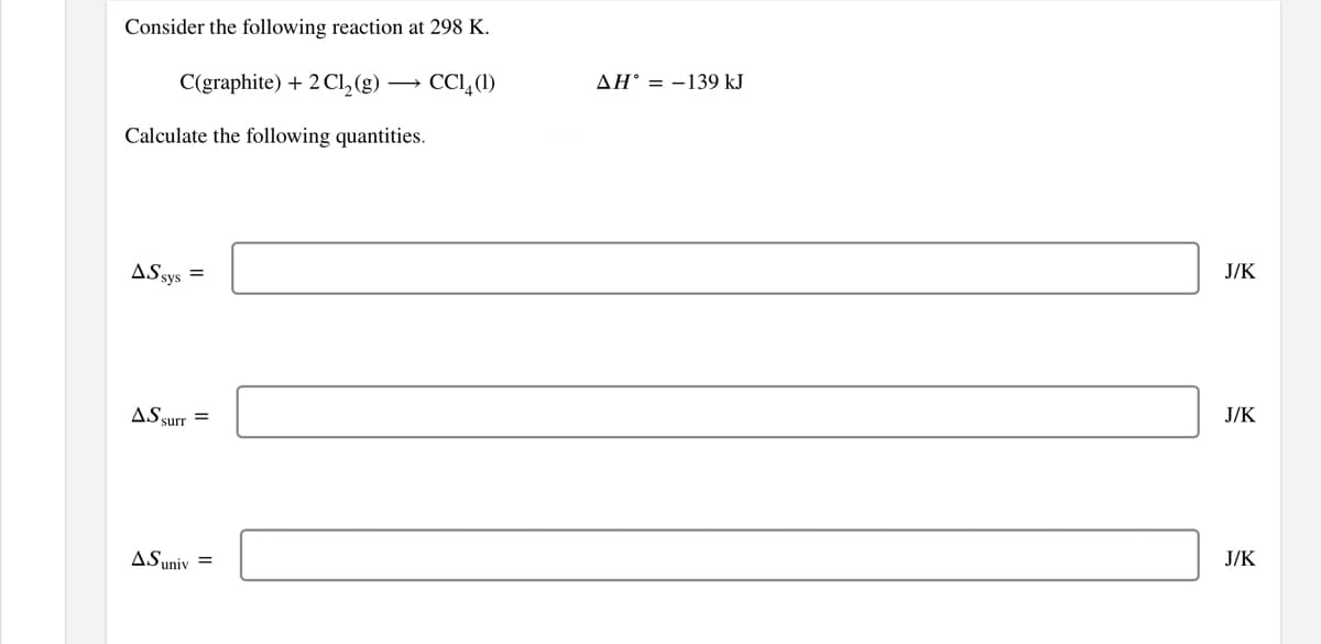 Consider the following reaction at 298 K.
C(graphite) + 2Cl, (g)
→ CCI, (1)
AH° = -139 kJ
Calculate the following quantities.
ASsys =
J/K
AS surr =
J/K
ASuniv =
J/K
