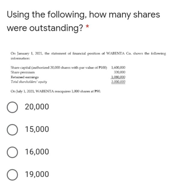 Using the following, how many shares
were outstanding? *
On January 1, 2021, the statement of financial position of WABENTA Co. shows the following
information:
Share capital (authorized 20,000 shares with par value of P100) 1.600,000
Share premium
Retained earnings
Total shareholders' equity
320,000
1,080,000
3.000,000
On July 1, 2021, WABENTA reacquires 1,000 shares at P90.
20,000
O 15,000
16,000
O 19,000

