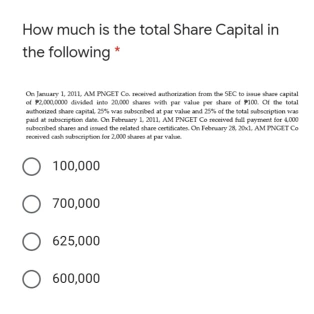 How much is the total Share Capital in
the following *
On January 1, 2011, AM PNGET Co. received authorization from the SEC to issue share capital
of P2,000,0000 divided into 20,000 shares with par value per share of P100. Of the total
authorized share capital, 25% was subscribed at par value and 25% of the total subscription was
paid at subscription date. On February 1, 2011, AM PNGET Co received full payment for 4,000
subscribed shares and issued the related share certificates. On February 28, 20x1, AM PNGET Co
received cash subscription for 2,000 shares at par value.
O 100,000
700,000
625,000
600,000
