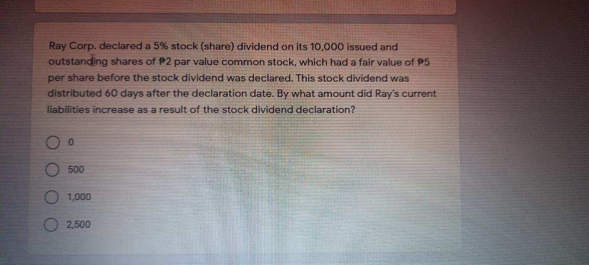 Ray Corp. declared a 5% stock (share) dividend on its 10,000 issued and
outstanding shares of P2 par value common stock, which hada fair value of P5
per share before the stock dividend was declared. This stock dividend was
distributed 60 days after the declaration date. By what amount did Ray's current
liabilities increase as a result.of the stock dividend declaration?
500
1,000
O 2,500
